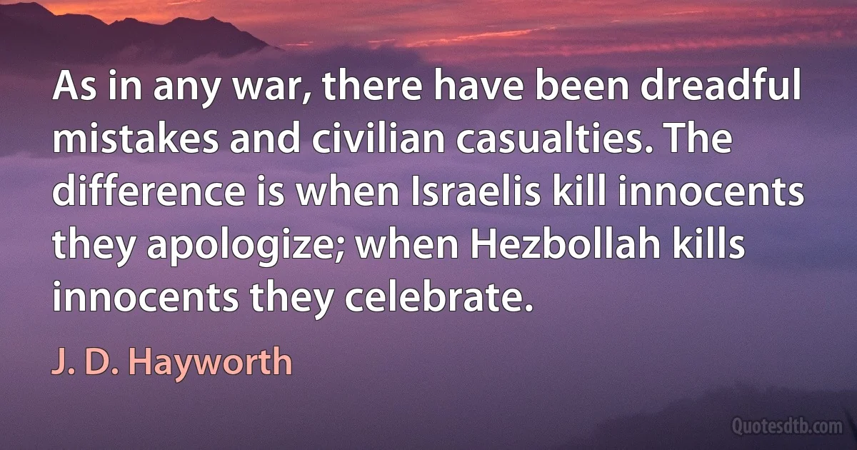 As in any war, there have been dreadful mistakes and civilian casualties. The difference is when Israelis kill innocents they apologize; when Hezbollah kills innocents they celebrate. (J. D. Hayworth)