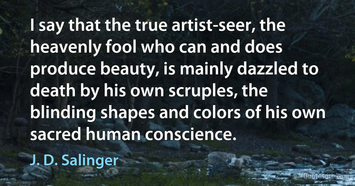 I say that the true artist-seer, the heavenly fool who can and does produce beauty, is mainly dazzled to death by his own scruples, the blinding shapes and colors of his own sacred human conscience. (J. D. Salinger)