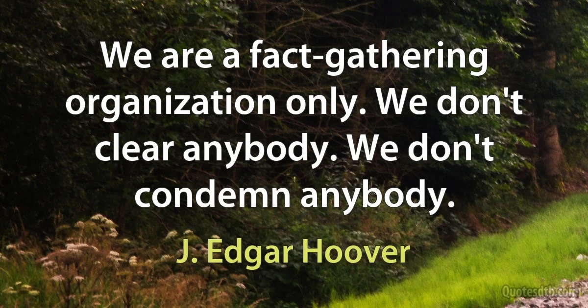 We are a fact-gathering organization only. We don't clear anybody. We don't condemn anybody. (J. Edgar Hoover)