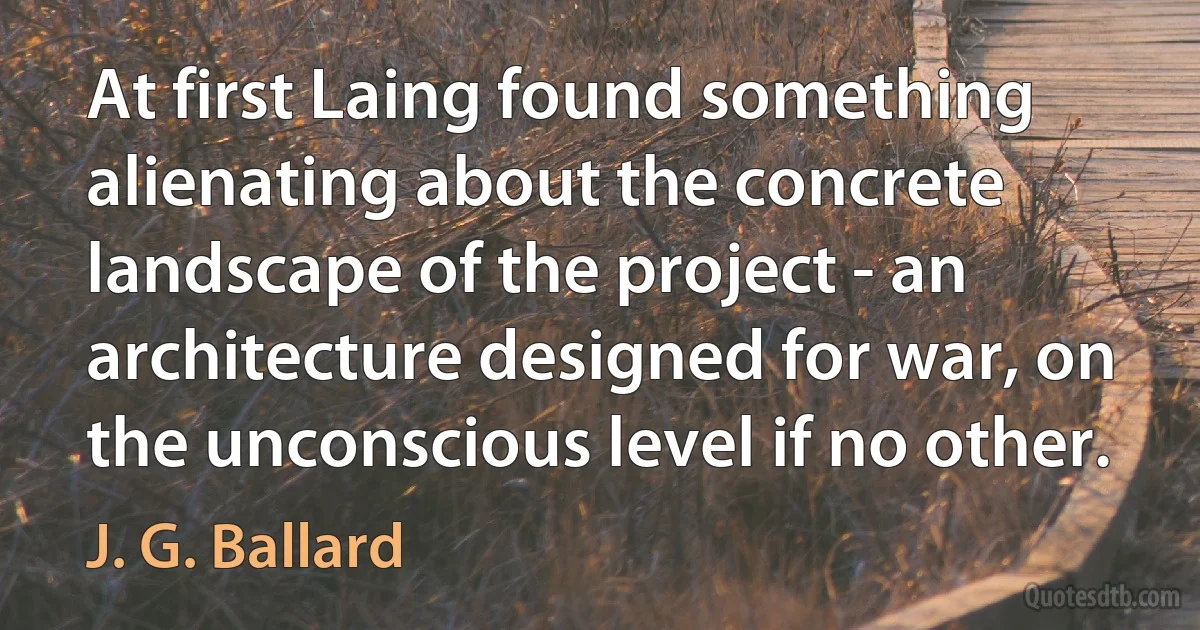 At first Laing found something alienating about the concrete landscape of the project - an architecture designed for war, on the unconscious level if no other. (J. G. Ballard)