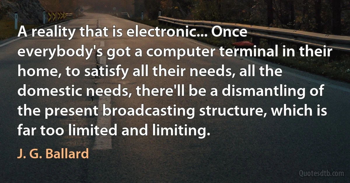 A reality that is electronic... Once everybody's got a computer terminal in their home, to satisfy all their needs, all the domestic needs, there'll be a dismantling of the present broadcasting structure, which is far too limited and limiting. (J. G. Ballard)