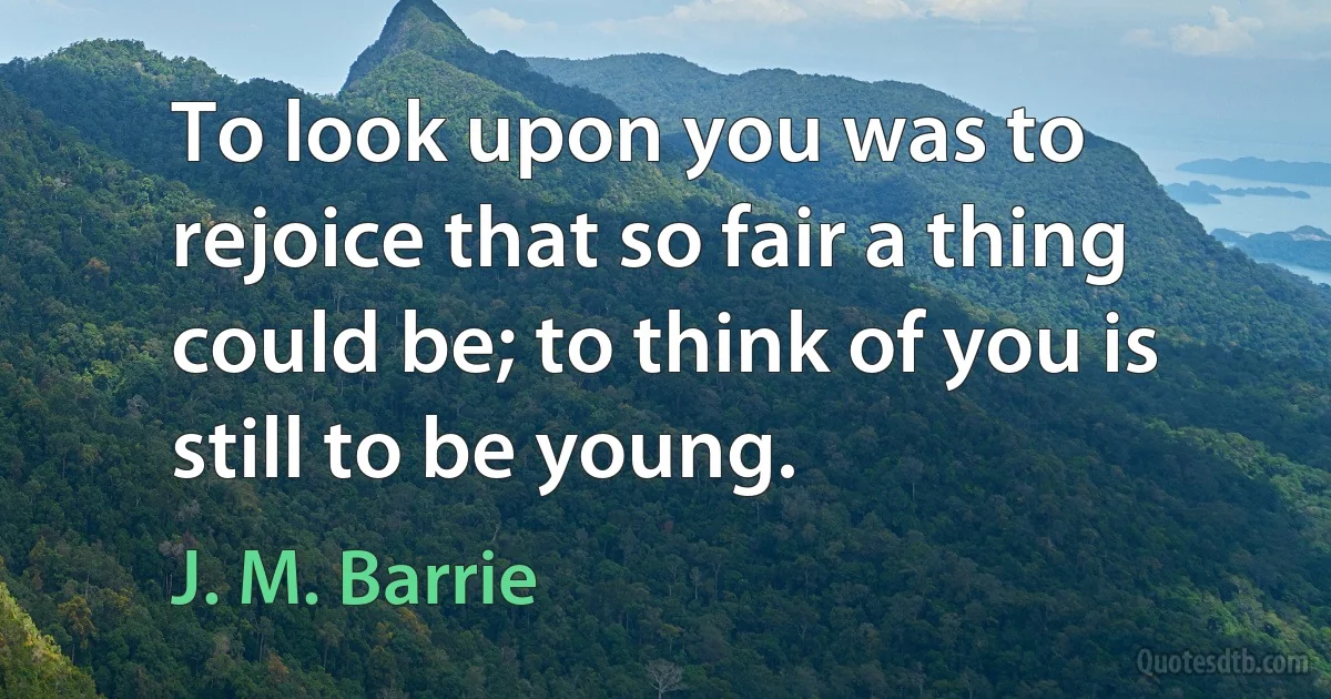 To look upon you was to rejoice that so fair a thing could be; to think of you is still to be young. (J. M. Barrie)