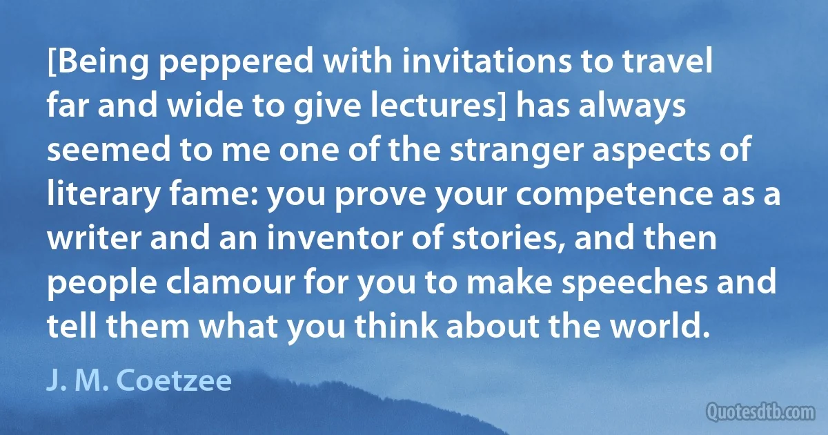 [Being peppered with invitations to travel far and wide to give lectures] has always seemed to me one of the stranger aspects of literary fame: you prove your competence as a writer and an inventor of stories, and then people clamour for you to make speeches and tell them what you think about the world. (J. M. Coetzee)