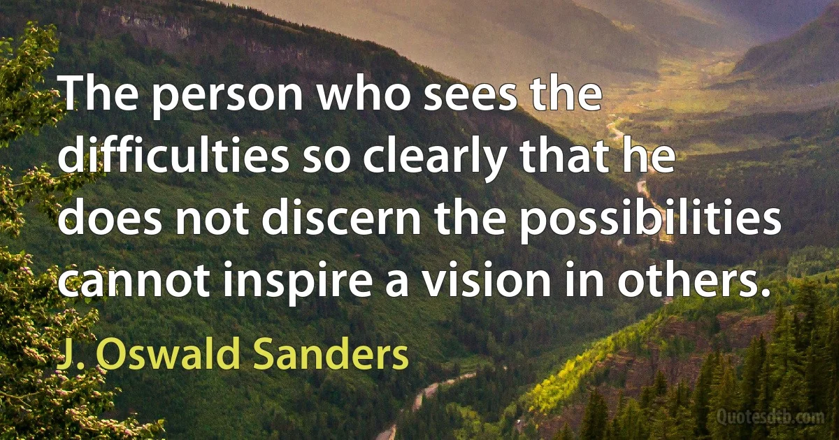 The person who sees the difficulties so clearly that he does not discern the possibilities cannot inspire a vision in others. (J. Oswald Sanders)