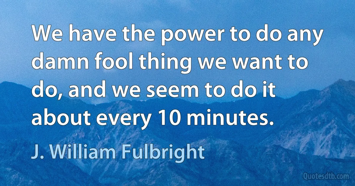 We have the power to do any damn fool thing we want to do, and we seem to do it about every 10 minutes. (J. William Fulbright)