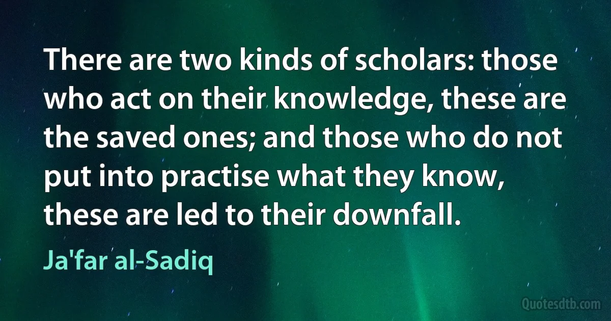 There are two kinds of scholars: those who act on their knowledge, these are the saved ones; and those who do not put into practise what they know, these are led to their downfall. (Ja'far al-Sadiq)