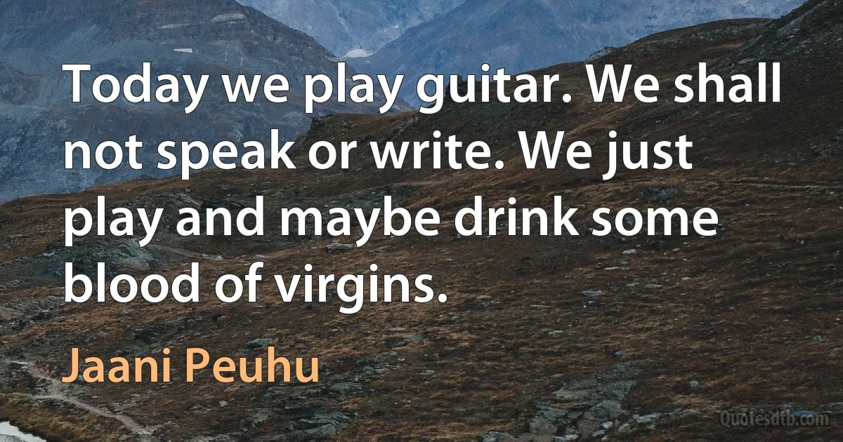 Today we play guitar. We shall not speak or write. We just play and maybe drink some blood of virgins. (Jaani Peuhu)