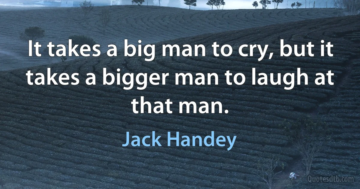 It takes a big man to cry, but it takes a bigger man to laugh at that man. (Jack Handey)