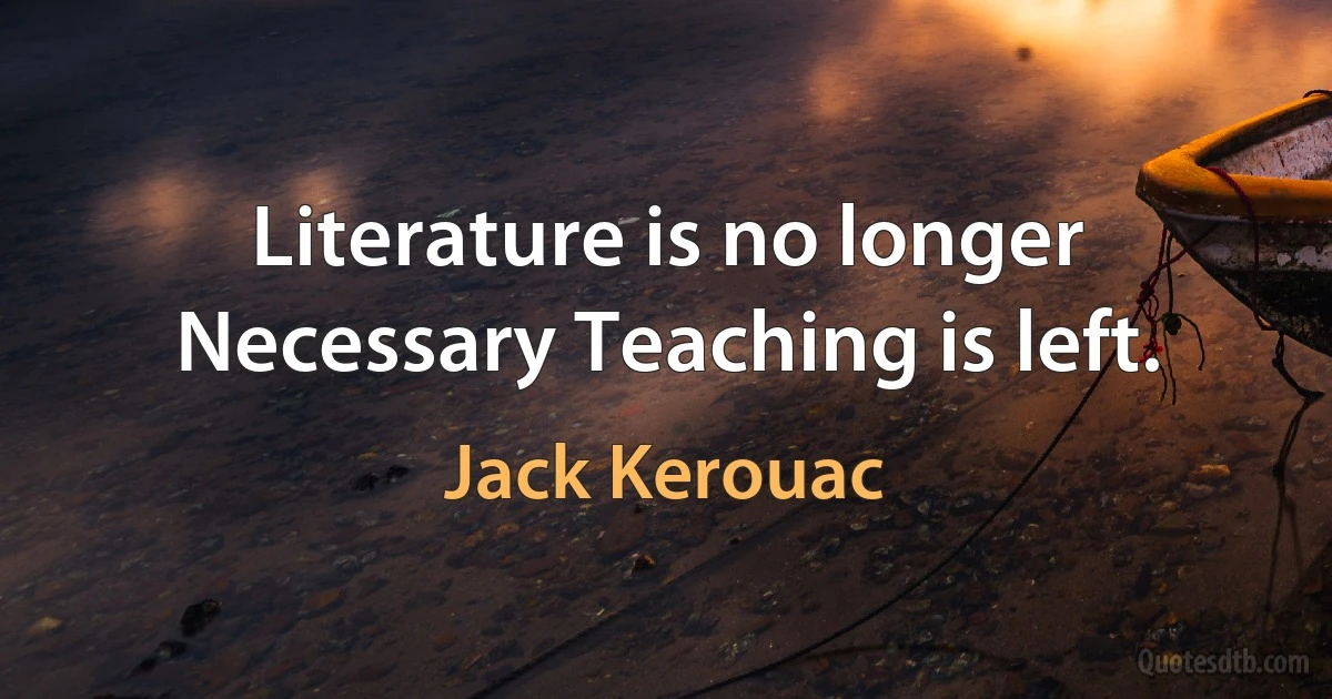 Literature is no longer Necessary Teaching is left. (Jack Kerouac)