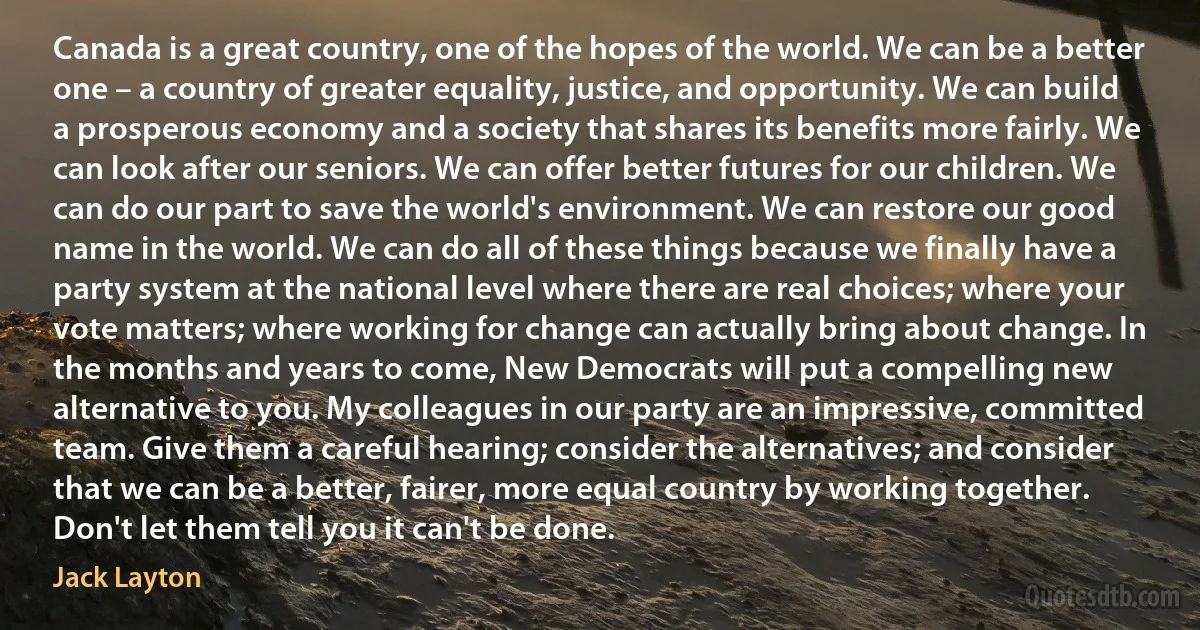 Canada is a great country, one of the hopes of the world. We can be a better one – a country of greater equality, justice, and opportunity. We can build a prosperous economy and a society that shares its benefits more fairly. We can look after our seniors. We can offer better futures for our children. We can do our part to save the world's environment. We can restore our good name in the world. We can do all of these things because we finally have a party system at the national level where there are real choices; where your vote matters; where working for change can actually bring about change. In the months and years to come, New Democrats will put a compelling new alternative to you. My colleagues in our party are an impressive, committed team. Give them a careful hearing; consider the alternatives; and consider that we can be a better, fairer, more equal country by working together. Don't let them tell you it can't be done. (Jack Layton)