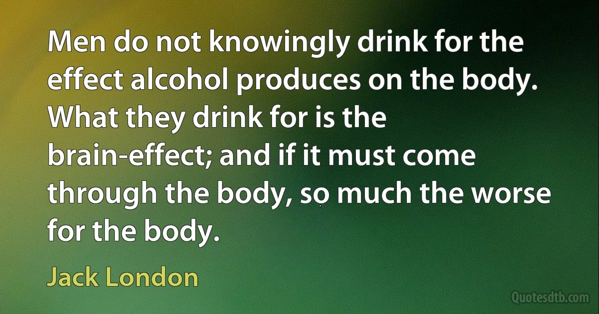 Men do not knowingly drink for the effect alcohol produces on the body. What they drink for is the brain-effect; and if it must come through the body, so much the worse for the body. (Jack London)