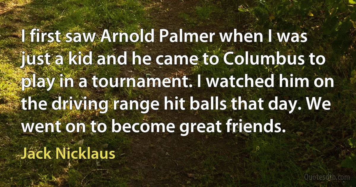 I first saw Arnold Palmer when I was just a kid and he came to Columbus to play in a tournament. I watched him on the driving range hit balls that day. We went on to become great friends. (Jack Nicklaus)