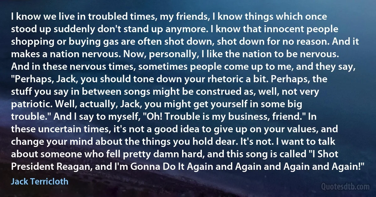 I know we live in troubled times, my friends, I know things which once stood up suddenly don't stand up anymore. I know that innocent people shopping or buying gas are often shot down, shot down for no reason. And it makes a nation nervous. Now, personally, I like the nation to be nervous. And in these nervous times, sometimes people come up to me, and they say, "Perhaps, Jack, you should tone down your rhetoric a bit. Perhaps, the stuff you say in between songs might be construed as, well, not very patriotic. Well, actually, Jack, you might get yourself in some big trouble." And I say to myself, "Oh! Trouble is my business, friend." In these uncertain times, it's not a good idea to give up on your values, and change your mind about the things you hold dear. It's not. I want to talk about someone who fell pretty damn hard, and this song is called "I Shot President Reagan, and I'm Gonna Do It Again and Again and Again and Again!" (Jack Terricloth)