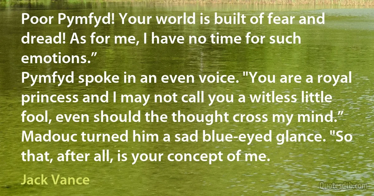 Poor Pymfyd! Your world is built of fear and dread! As for me, I have no time for such emotions.”
Pymfyd spoke in an even voice. "You are a royal princess and I may not call you a witless little fool, even should the thought cross my mind.”
Madouc turned him a sad blue-eyed glance. "So that, after all, is your concept of me. (Jack Vance)