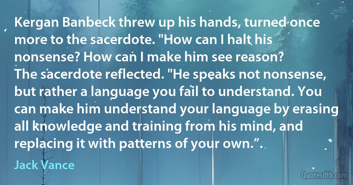 Kergan Banbeck threw up his hands, turned once more to the sacerdote. "How can I halt his nonsense? How can I make him see reason?
The sacerdote reflected. "He speaks not nonsense, but rather a language you fail to understand. You can make him understand your language by erasing all knowledge and training from his mind, and replacing it with patterns of your own.”. (Jack Vance)