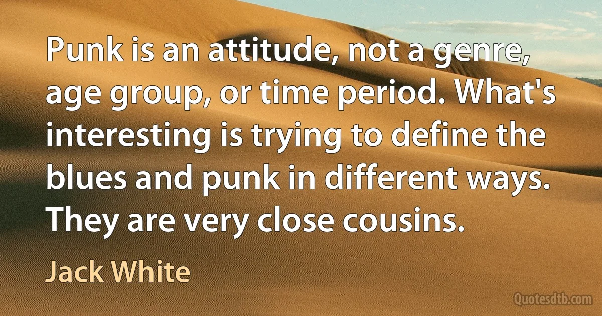 Punk is an attitude, not a genre, age group, or time period. What's interesting is trying to define the blues and punk in different ways. They are very close cousins. (Jack White)