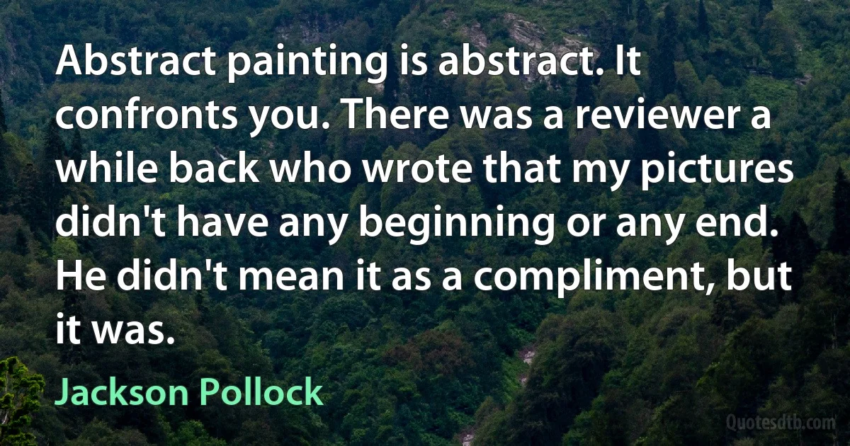 Abstract painting is abstract. It confronts you. There was a reviewer a while back who wrote that my pictures didn't have any beginning or any end. He didn't mean it as a compliment, but it was. (Jackson Pollock)