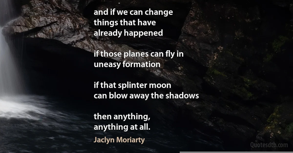 and if we can change
things that have
already happened

if those planes can fly in
uneasy formation

if that splinter moon
can blow away the shadows

then anything,
anything at all. (Jaclyn Moriarty)