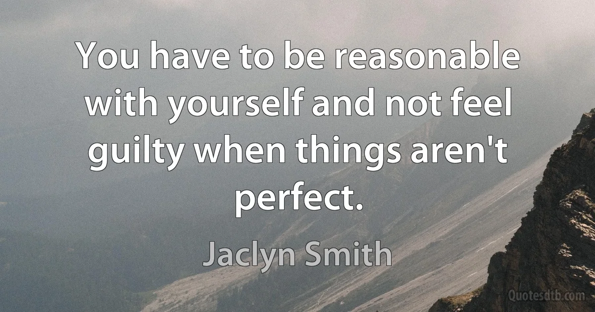 You have to be reasonable with yourself and not feel guilty when things aren't perfect. (Jaclyn Smith)