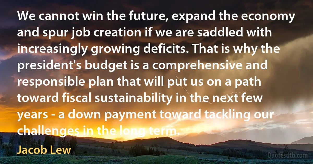 We cannot win the future, expand the economy and spur job creation if we are saddled with increasingly growing deficits. That is why the president's budget is a comprehensive and responsible plan that will put us on a path toward fiscal sustainability in the next few years - a down payment toward tackling our challenges in the long term. (Jacob Lew)