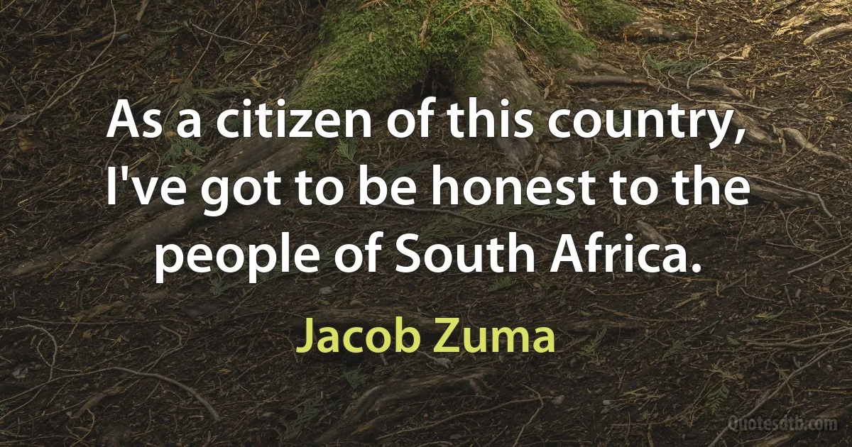 As a citizen of this country, I've got to be honest to the people of South Africa. (Jacob Zuma)