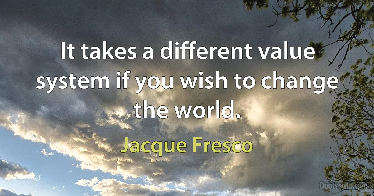 It takes a different value system if you wish to change the world. (Jacque Fresco)