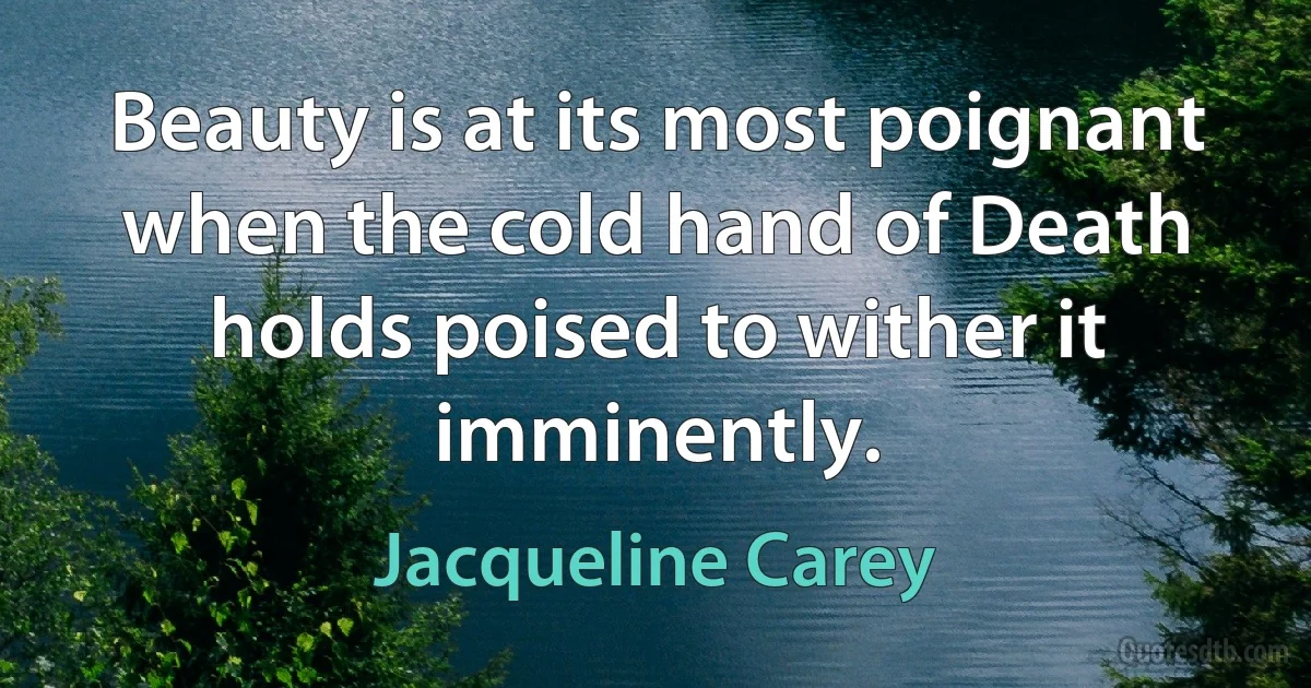 Beauty is at its most poignant when the cold hand of Death holds poised to wither it imminently. (Jacqueline Carey)