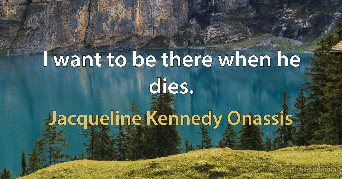 I want to be there when he dies. (Jacqueline Kennedy Onassis)