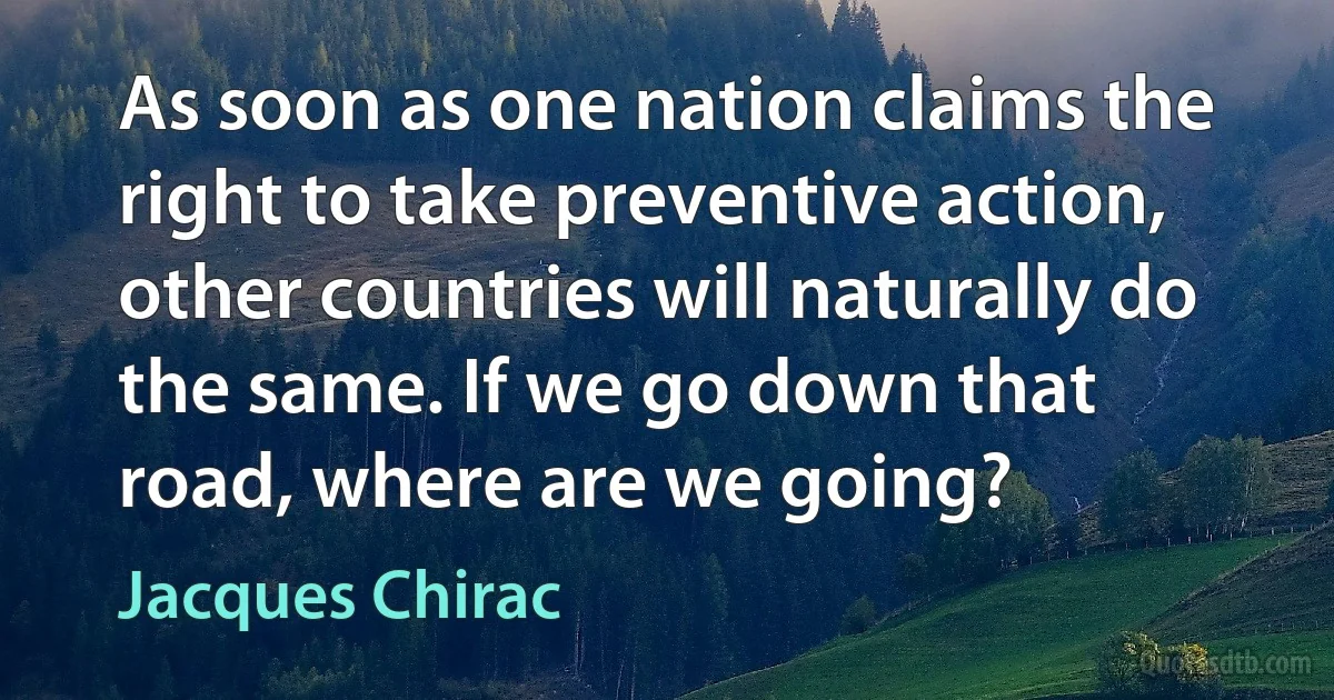 As soon as one nation claims the right to take preventive action, other countries will naturally do the same. If we go down that road, where are we going? (Jacques Chirac)