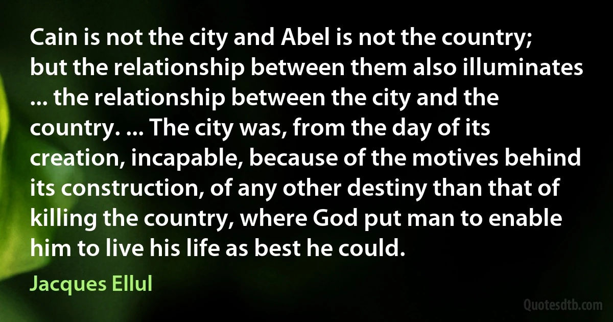 Cain is not the city and Abel is not the country; but the relationship between them also illuminates ... the relationship between the city and the country. ... The city was, from the day of its creation, incapable, because of the motives behind its construction, of any other destiny than that of killing the country, where God put man to enable him to live his life as best he could. (Jacques Ellul)