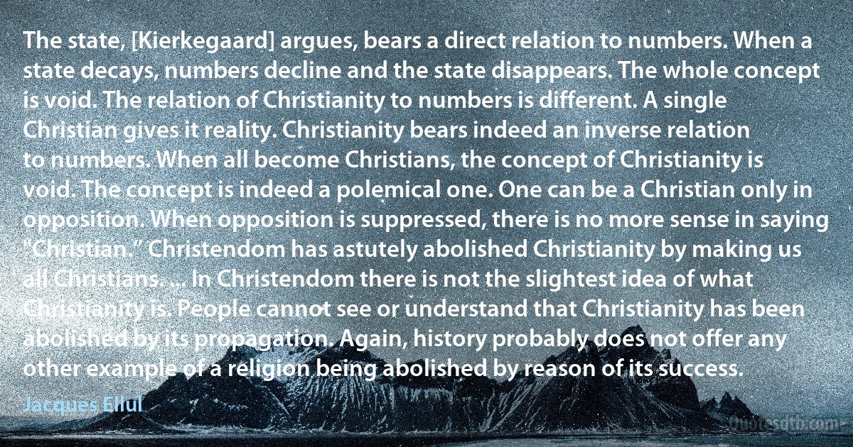 The state, [Kierkegaard] argues, bears a direct relation to numbers. When a state decays, numbers decline and the state disappears. The whole concept is void. The relation of Christianity to numbers is different. A single Christian gives it reality. Christianity bears indeed an inverse relation to numbers. When all become Christians, the concept of Christianity is void. The concept is indeed a polemical one. One can be a Christian only in opposition. When opposition is suppressed, there is no more sense in saying "Christian.” Christendom has astutely abolished Christianity by making us all Christians. ... In Christendom there is not the slightest idea of what Christianity is. People cannot see or understand that Christianity has been abolished by its propagation. Again, history probably does not offer any other example of a religion being abolished by reason of its success. (Jacques Ellul)