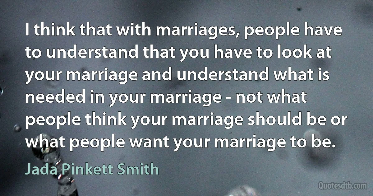 I think that with marriages, people have to understand that you have to look at your marriage and understand what is needed in your marriage - not what people think your marriage should be or what people want your marriage to be. (Jada Pinkett Smith)