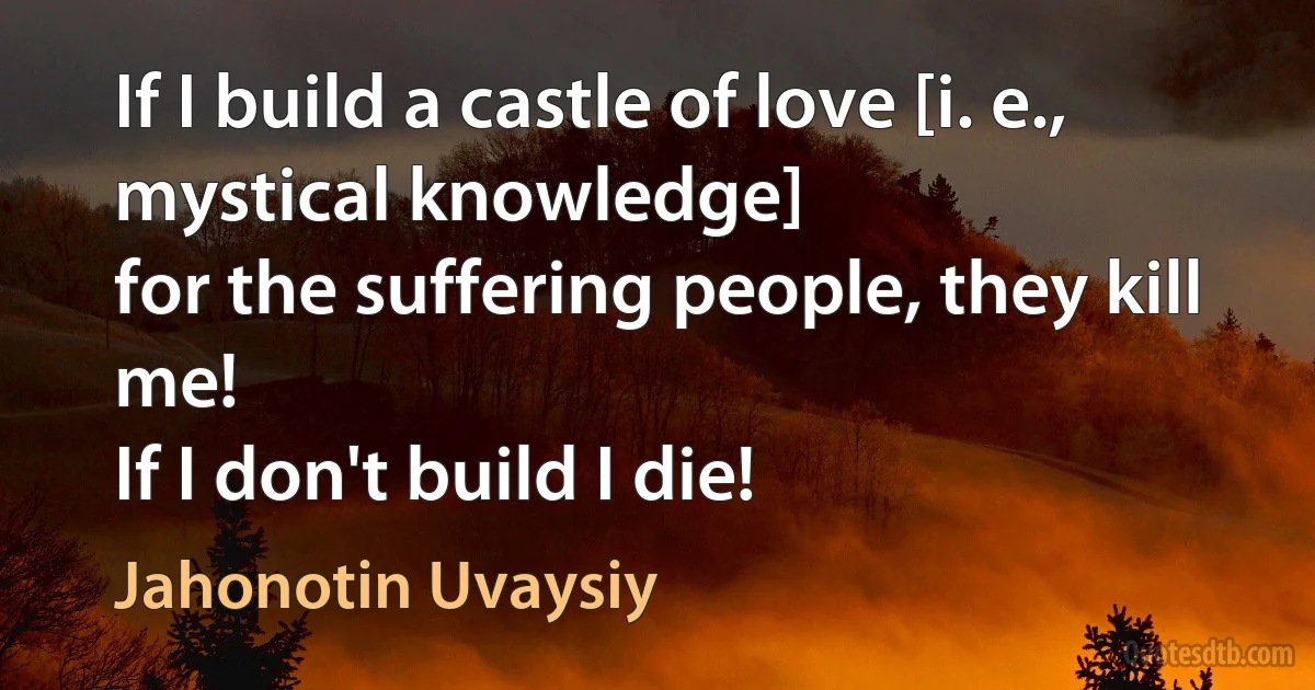 If I build a castle of love [i. e., mystical knowledge]
for the suffering people, they kill me!
If I don't build I die! (Jahonotin Uvaysiy)