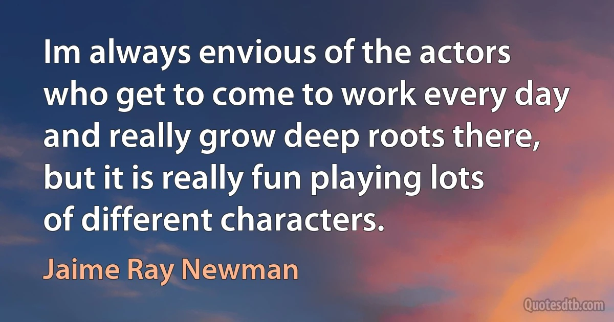 Im always envious of the actors who get to come to work every day and really grow deep roots there, but it is really fun playing lots of different characters. (Jaime Ray Newman)