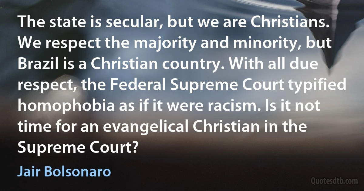 The state is secular, but we are Christians. We respect the majority and minority, but Brazil is a Christian country. With all due respect, the Federal Supreme Court typified homophobia as if it were racism. Is it not time for an evangelical Christian in the Supreme Court? (Jair Bolsonaro)