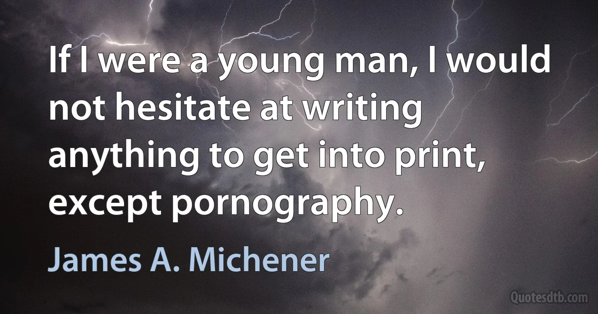 If I were a young man, I would not hesitate at writing anything to get into print, except pornography. (James A. Michener)