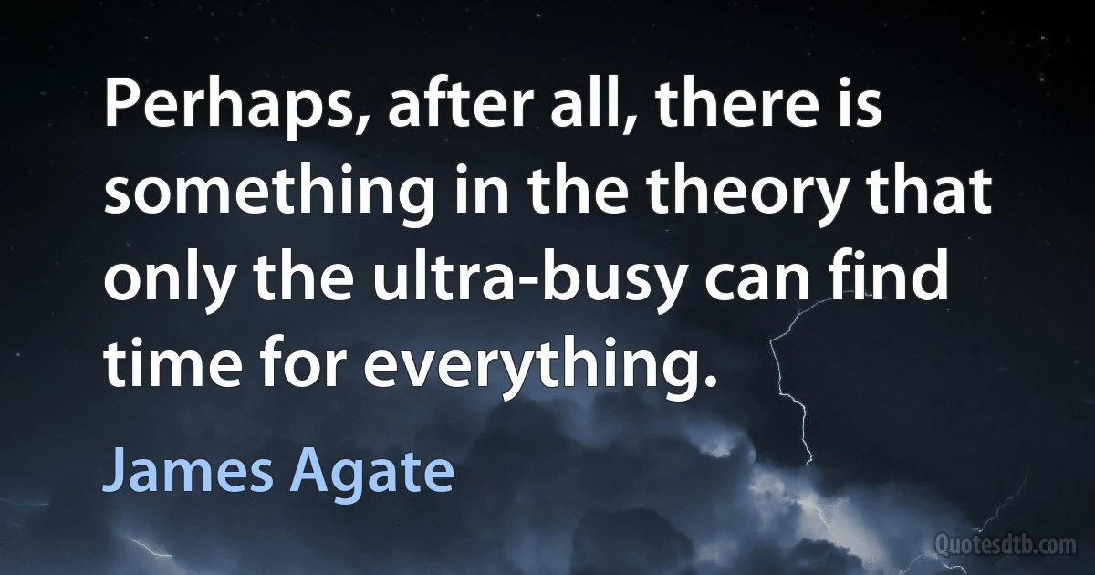 Perhaps, after all, there is something in the theory that only the ultra-busy can find time for everything. (James Agate)