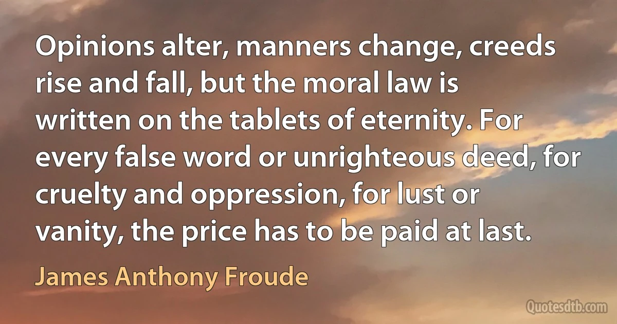 Opinions alter, manners change, creeds rise and fall, but the moral law is written on the tablets of eternity. For every false word or unrighteous deed, for cruelty and oppression, for lust or vanity, the price has to be paid at last. (James Anthony Froude)