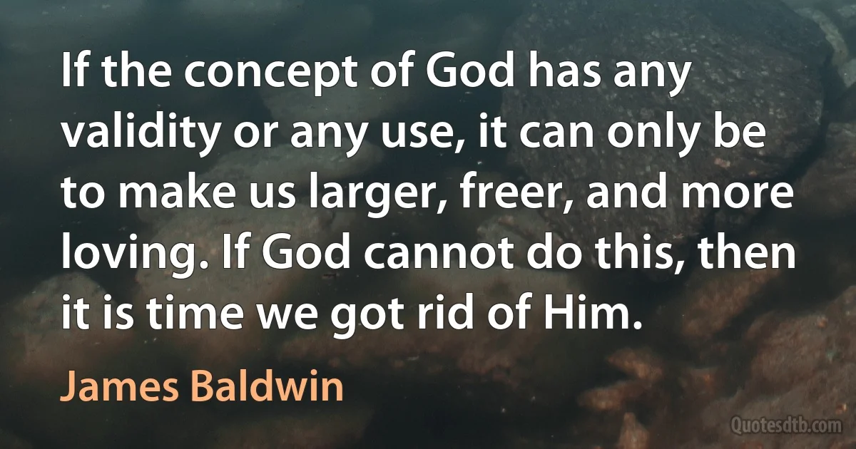 If the concept of God has any validity or any use, it can only be to make us larger, freer, and more loving. If God cannot do this, then it is time we got rid of Him. (James Baldwin)