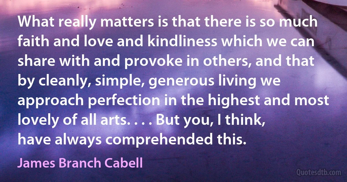 What really matters is that there is so much faith and love and kindliness which we can share with and provoke in others, and that by cleanly, simple, generous living we approach perfection in the highest and most lovely of all arts. . . . But you, I think, have always comprehended this. (James Branch Cabell)