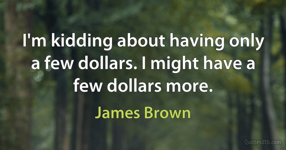 I'm kidding about having only a few dollars. I might have a few dollars more. (James Brown)