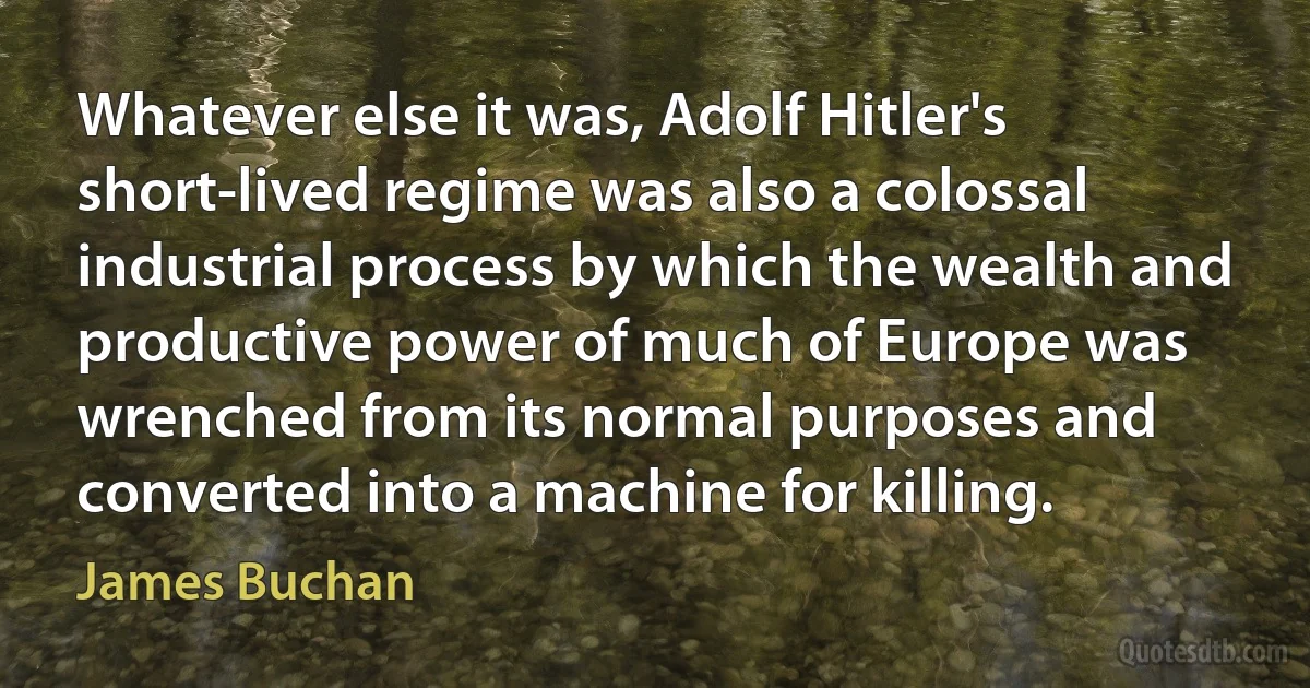 Whatever else it was, Adolf Hitler's short-lived regime was also a colossal industrial process by which the wealth and productive power of much of Europe was wrenched from its normal purposes and converted into a machine for killing. (James Buchan)