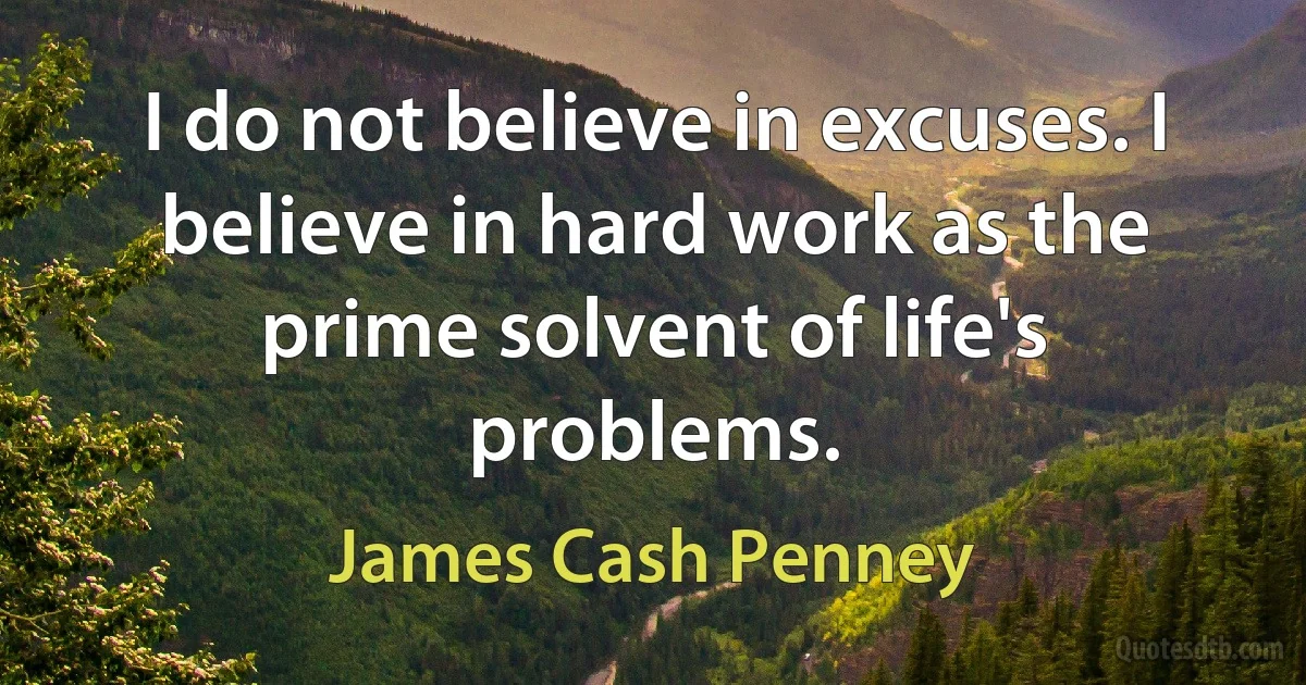 I do not believe in excuses. I believe in hard work as the prime solvent of life's problems. (James Cash Penney)