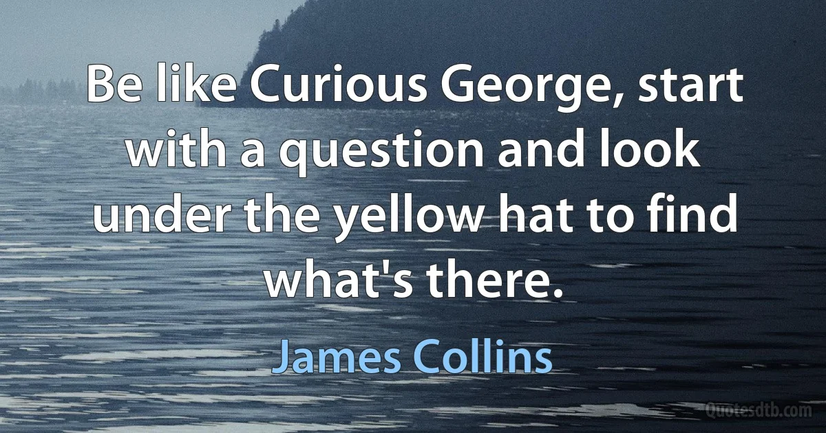 Be like Curious George, start with a question and look under the yellow hat to find what's there. (James Collins)