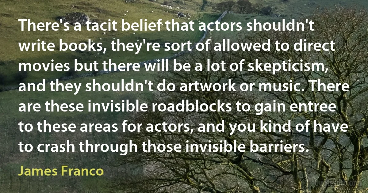 There's a tacit belief that actors shouldn't write books, they're sort of allowed to direct movies but there will be a lot of skepticism, and they shouldn't do artwork or music. There are these invisible roadblocks to gain entree to these areas for actors, and you kind of have to crash through those invisible barriers. (James Franco)