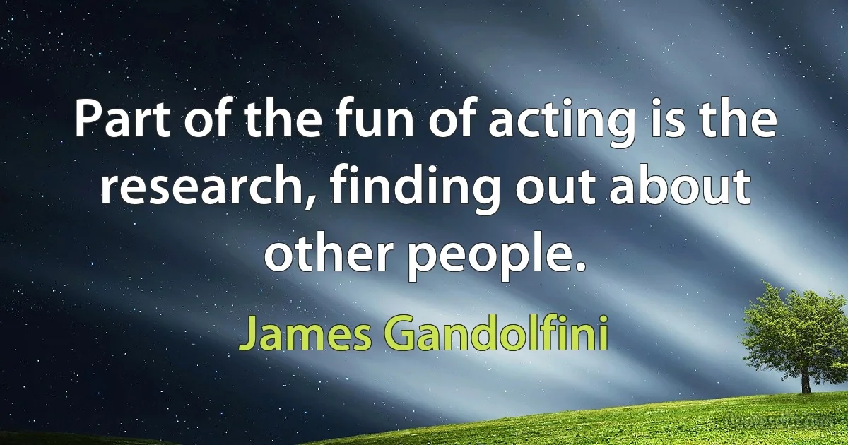 Part of the fun of acting is the research, finding out about other people. (James Gandolfini)