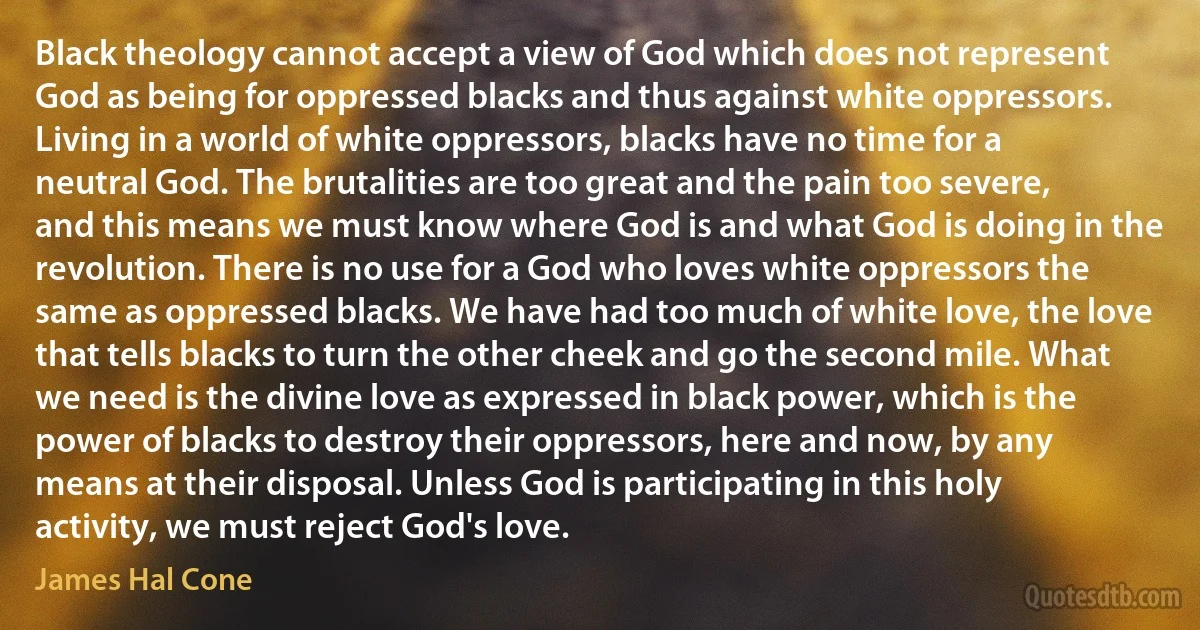 Black theology cannot accept a view of God which does not represent God as being for oppressed blacks and thus against white oppressors. Living in a world of white oppressors, blacks have no time for a neutral God. The brutalities are too great and the pain too severe, and this means we must know where God is and what God is doing in the revolution. There is no use for a God who loves white oppressors the same as oppressed blacks. We have had too much of white love, the love that tells blacks to turn the other cheek and go the second mile. What we need is the divine love as expressed in black power, which is the power of blacks to destroy their oppressors, here and now, by any means at their disposal. Unless God is participating in this holy activity, we must reject God's love. (James Hal Cone)