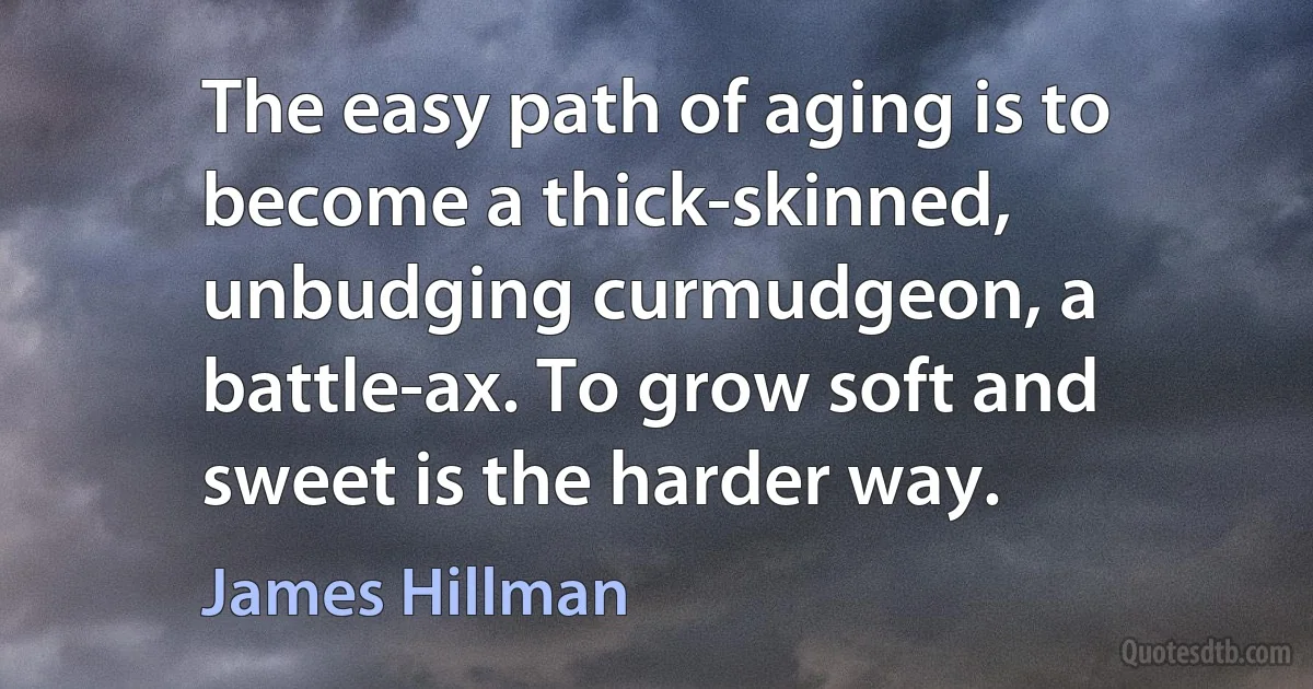 The easy path of aging is to become a thick-skinned, unbudging curmudgeon, a battle-ax. To grow soft and sweet is the harder way. (James Hillman)