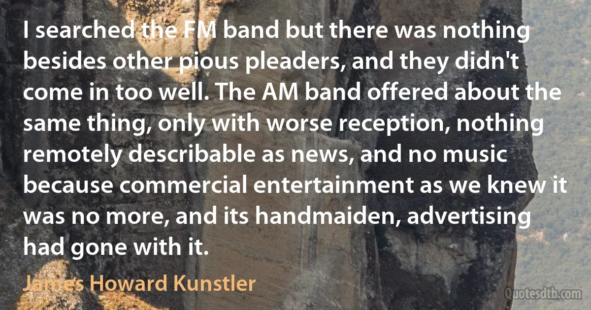 I searched the FM band but there was nothing besides other pious pleaders, and they didn't come in too well. The AM band offered about the same thing, only with worse reception, nothing remotely describable as news, and no music because commercial entertainment as we knew it was no more, and its handmaiden, advertising had gone with it. (James Howard Kunstler)