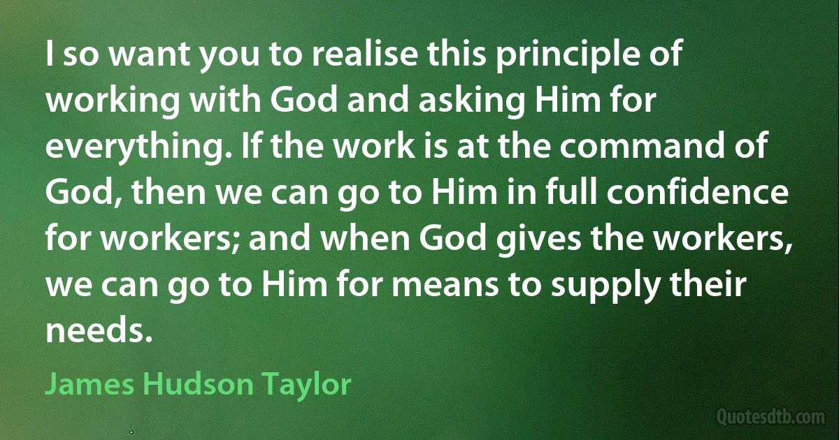 I so want you to realise this principle of working with God and asking Him for everything. If the work is at the command of God, then we can go to Him in full confidence for workers; and when God gives the workers, we can go to Him for means to supply their needs. (James Hudson Taylor)